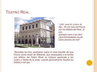 Teatro Real“-¡Ah!, eres tú, Luisín -le dijo-. Yo creí que era Ponce con los billetes del Real. ¡Y nosprometió venir a las dos! ¡Qué formalidades las de estos jóvenes del día!”“Reunidas las tres, picotearon sobre el caso inaudito de que Ponce (novio titular de Abelarda,que obsequiaba a la familia con billetes del Teatro Real) no hubiese aparecido a las cuatro ymedia de la tarde, cuando generalmente llevaba los billetes a las dos. ”