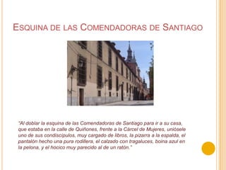 Esquina de las Comendadoras de Santiago“Al doblar la esquina de las Comendadoras de Santiago para ir a su casa, que estaba en la callede Quiñones, frente a la Cárcel de Mujeres, uniósele uno de sus condiscípulos, muy cargadode libros, la pizarra a la espalda, el pantalón hecho una pura rodillera, el calzado contragaluces, boina azul en la pelona, y el hocico muy parecido al de un ratón.” 