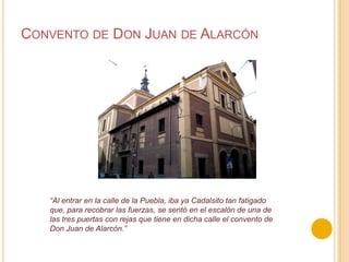Convento de Don Juan de Alarcón“Al entrar en la calle de la Puebla, iba ya Cadalsito tan fatigado que, para recobrar las fuerzas, se sentó en el escalón de una de las tres puertas con rejas que tiene en dicha calle el convento de Don Juan de Alarcón.”