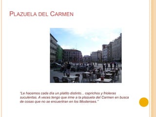 Plazuela del Carmen“Le hacemos cada día un platito distinto... caprichos y frioleras suculentas. A veces tengo que irme a la plazuela del Carmen en busca de cosas que no se encuentran en los Mostenses.”