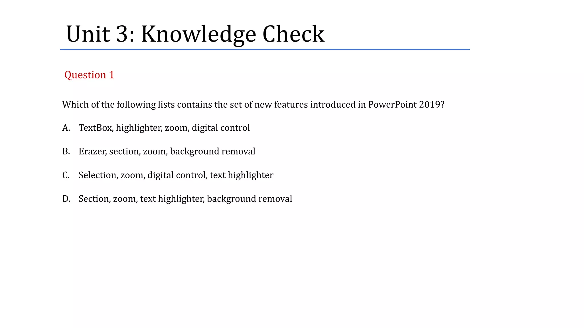 Unit	3:	Knowledge	Check
Which of the following lists contains the set of new features introduced in PowerPoint 2019?
A. TextBox, highlighter, zoom, digital control
B. Erazer, section, zoom, background removal
C. Selection, zoom, digital control, text highlighter
D. Section, zoom, text highlighter, background removal
Question	1
 