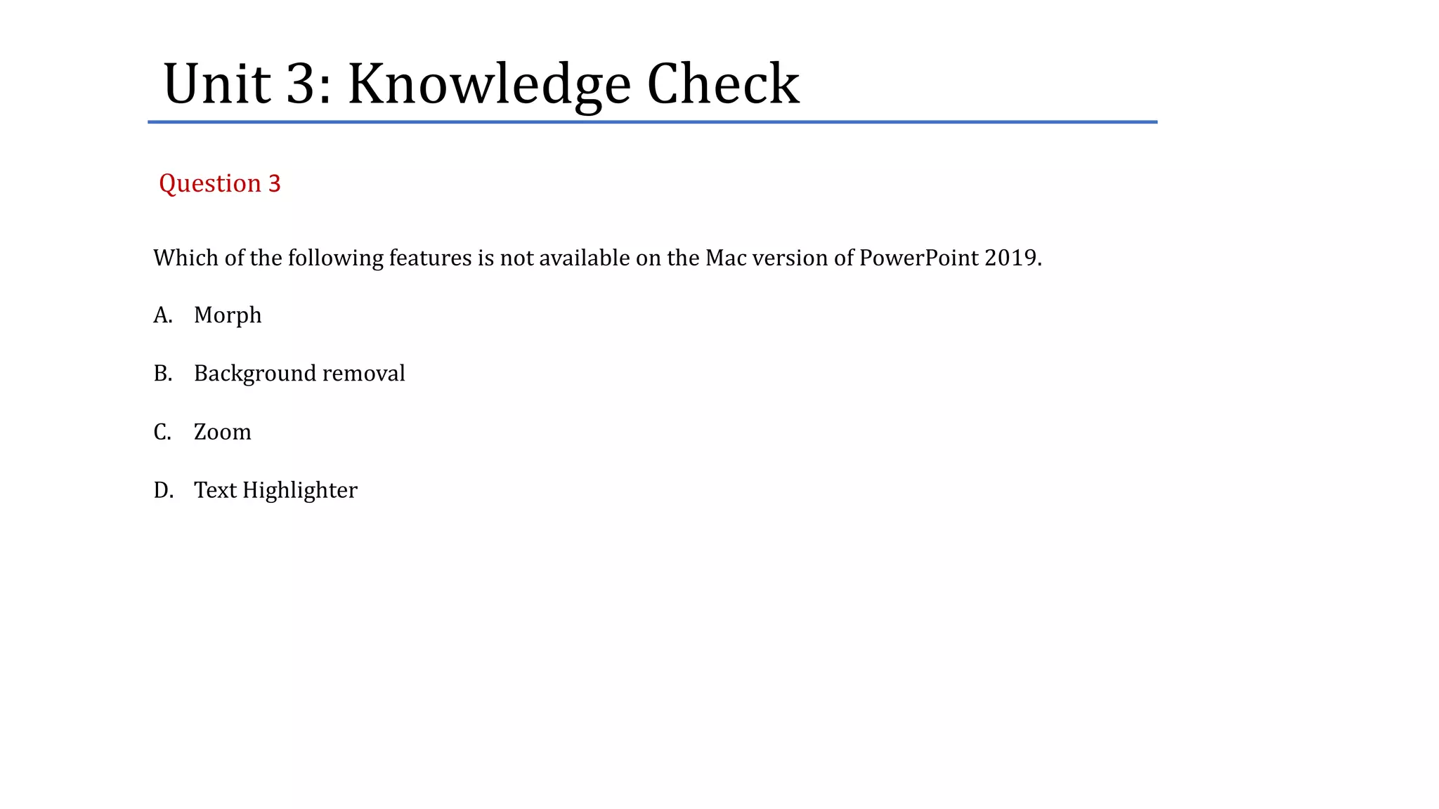 Unit	3:	Knowledge	Check
Which of the following features is not available on the Mac version of PowerPoint 2019.
A. Morph
B. Background removal
C. Zoom
D. Text Highlighter
Question 3
 
