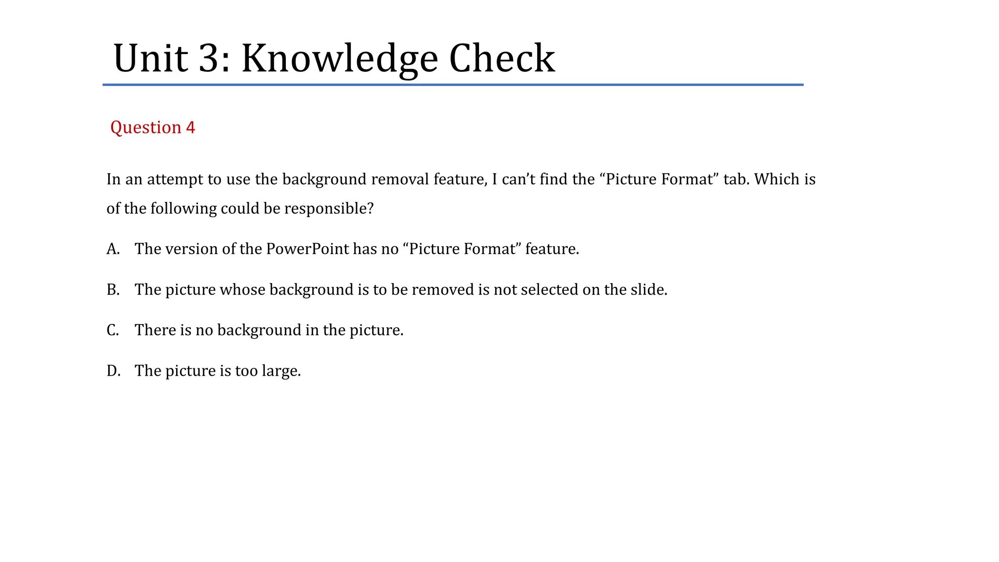 Unit	3:	Knowledge	Check
In an attempt to use the background removal feature, I can’t find the “Picture Format” tab. Which is
of the following could be responsible?
A. The version of the PowerPoint has no “Picture Format” feature.
B. The picture whose background is to be removed is not selected on the slide.
C. There is no background in the picture.
D. The picture is too large.
Question 4
 