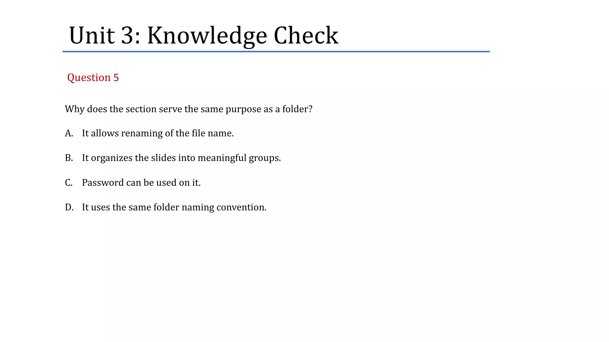 Unit	3:	Knowledge	Check
Why does the section serve the same purpose as a folder?
A. It allows renaming of the file name.
B. It organizes the slides into meaningful groups.
C. Password can be used on it.
D. It uses the same folder naming convention.
Question 5
 