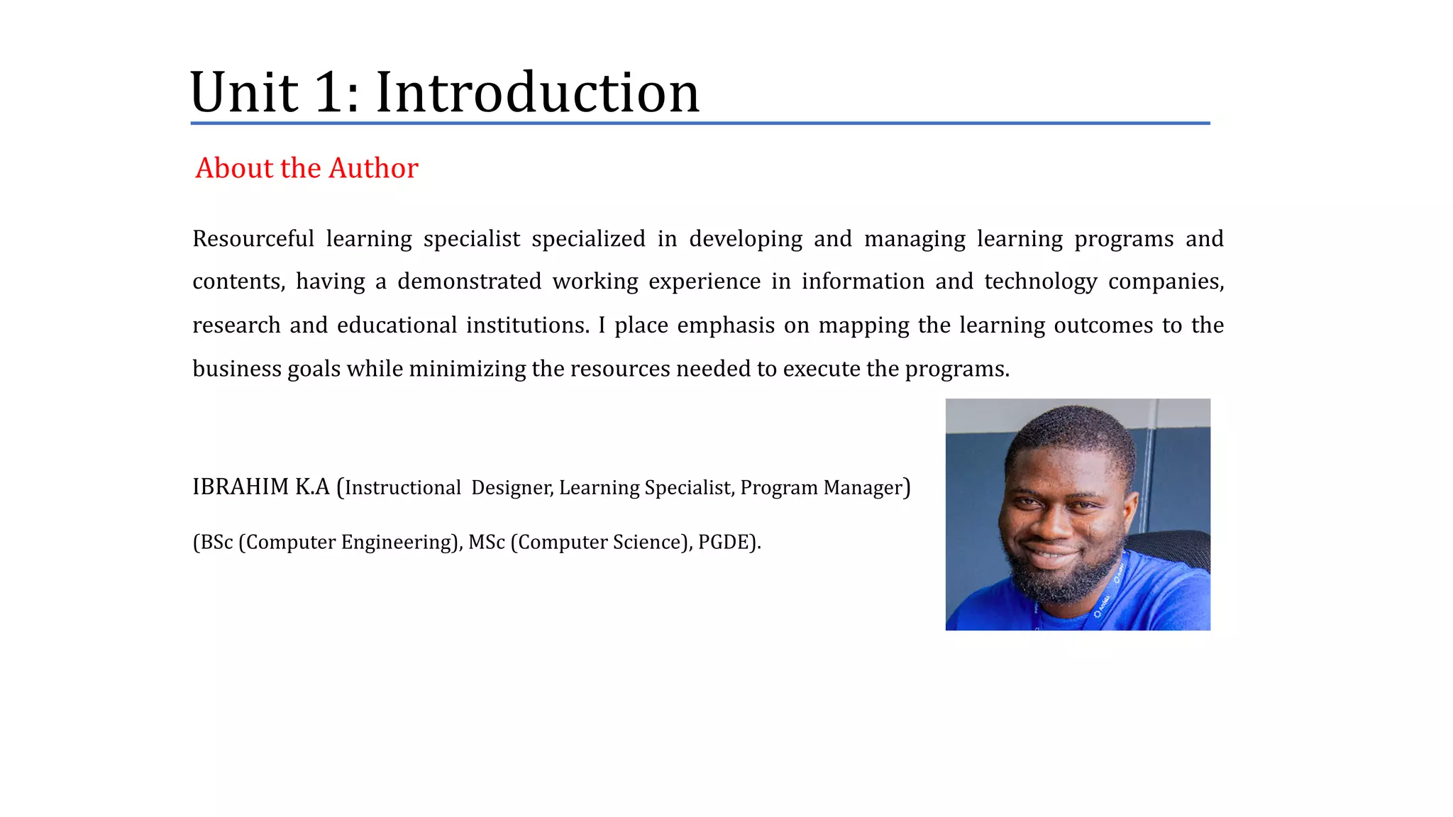 Unit	1:	Introduction
Resourceful learning specialist specialized in developing and managing learning programs and
contents, having a demonstrated working experience in information and technology companies,
research and educational institutions. I place emphasis on mapping the learning outcomes to the
business goals while minimizing the resources needed to execute the programs.
IBRAHIM K.A (Instructional Designer, Learning Specialist, Program Manager)
(BSc (Computer Engineering), MSc (Computer Science), PGDE).
About	the	Author
 