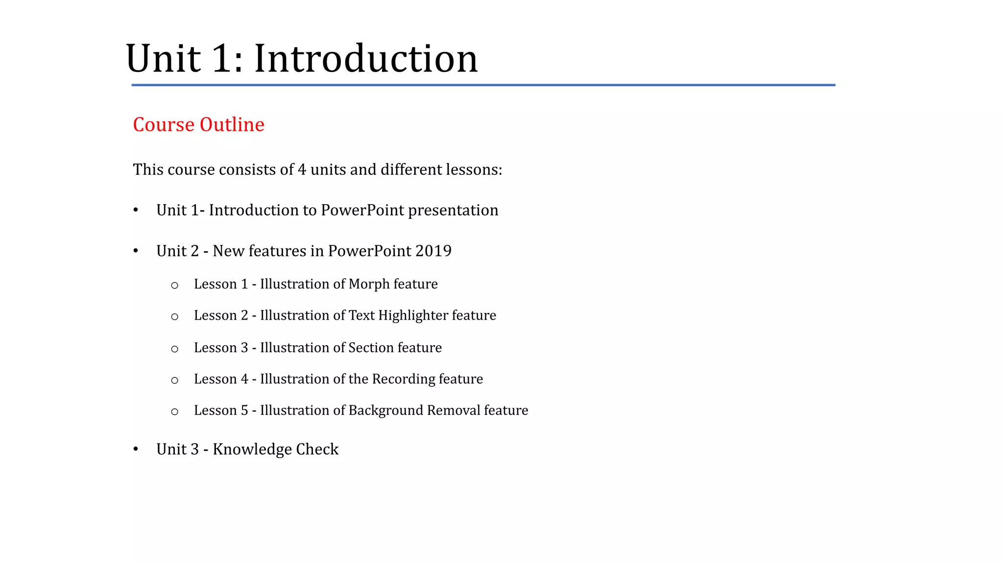 Unit	1:	Introduction
This	course	consists	of	4	units	and	different	lessons:
• Unit	1- Introduction	to	PowerPoint	presentation
• Unit	2	- New	features	in	PowerPoint	2019
o Lesson	1	- Illustration	of	Morph	feature
o Lesson	2	- Illustration	of	Text	Highlighter	feature
o Lesson	3	- Illustration	of	Section	feature
o Lesson	4	- Illustration	of	the	Recording	feature
o Lesson	5	- Illustration	of	Background	Removal	feature
• Unit	3	- Knowledge	Check
Course	Outline
 