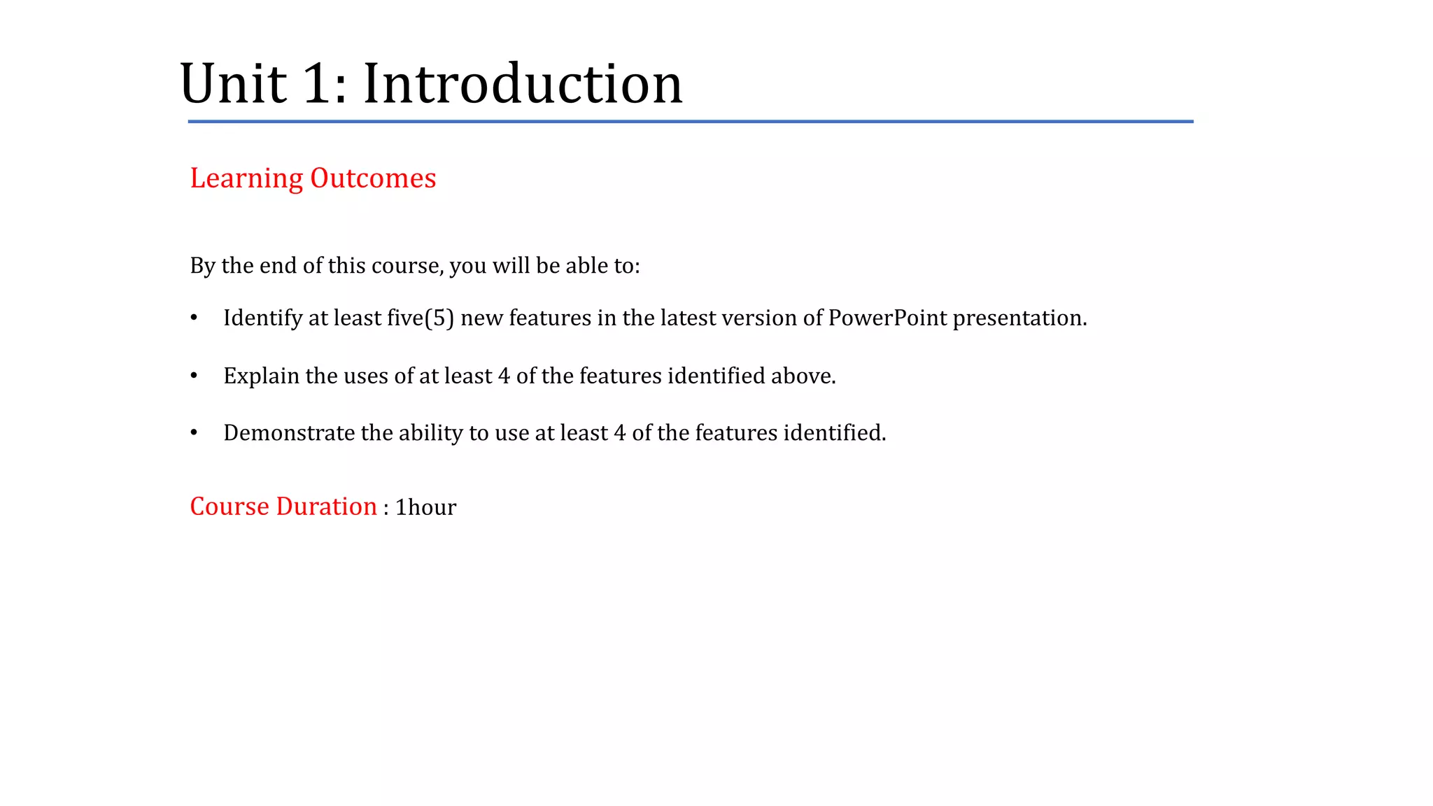 Unit	1:	Introduction
By	the	end	of	this	course,	you	will	be	able	to:
• Identify	at	least	five(5)	new	features	in	the	latest	version	of	PowerPoint	presentation.
• Explain	the	uses	of	at	least	4	of	the	features	identified	above.
• Demonstrate	the	ability	to	use	at	least	4	of	the	features	identified.
Course	Duration :	1hour
Learning	Outcomes
 
