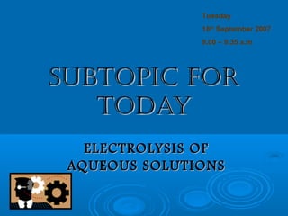 Tuesday
               18th September 2007
               9.00 – 9.35 a.m




SUBTOPIC FOR
   TODAY
   ELECTROLYSIS OF
 AQUEOUS SOLUTIONS
 