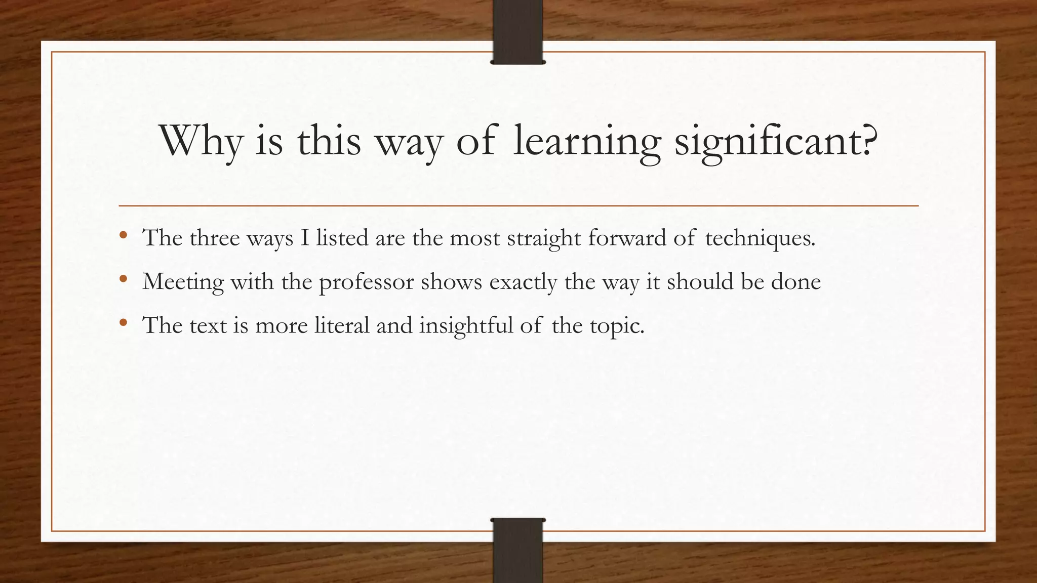 Why is this way of learning significant?
• The three ways I listed are the most straight forward of techniques.
• Meeting with the professor shows exactly the way it should be done
• The text is more literal and insightful of the topic.
 