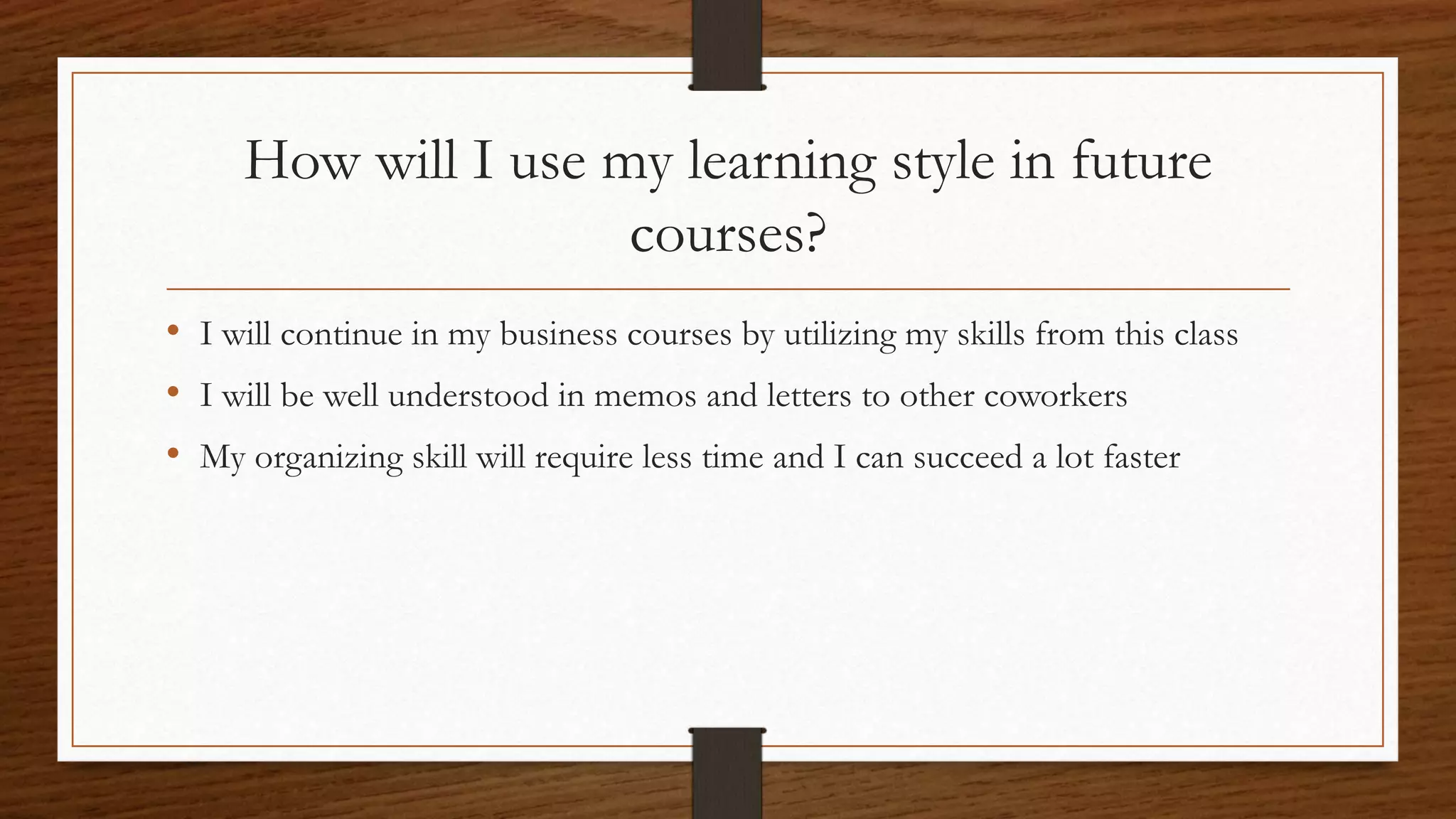 How will I use my learning style in future
courses?
• I will continue in my business courses by utilizing my skills from this class
• I will be well understood in memos and letters to other coworkers
• My organizing skill will require less time and I can succeed a lot faster
 