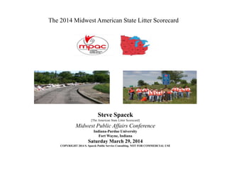 The 2014 Midwest American State Litter Scorecard
Steve Spacek
[The American State Litter Scorecard]
Midwest Public Affairs Conference
Indiana-Purdue University
Fort Wayne, Indiana
Saturday March 29, 2014
COPYRIGHT 2014 S. Spacek Public Service Consulting. NOT FOR COMMERCIAL USE
 