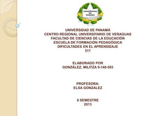 UNIVERSIDAD DE PANAMÁ
CENTRO REGIONAL UNIVERSITARIO DE VERAGUAS
FACULTAD DE CIENCIAS DE LA EDUCACIÓN
ESCUELA DE FORMACIÓN PEDAGÓGICA
DIFICULTADES EN EL APRENDIZAJE
517
ELABORADO POR
GONZÁLEZ, MILITZA 9-148-593
PROFESORA:
ELSA GONZALEZ
II SEMESTRE
2013
 