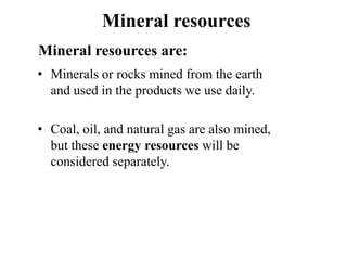 Mineral resources
Mineral resources are:
• Minerals or rocks mined from the earth
and used in the products we use daily.
• Coal, oil, and natural gas are also mined,
but these energy resources will be
considered separately.
 