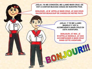 ¡HOLA!, YA ME CONOCÉIS, ME LLAMO MARI CRUZ. OS
VOY A CONTAR MUCHAS COSAS DE NUESTRO PAÍS.
BONJOUR!, JE M´ APPELLE MARI CRUZ. JE VAIS VOUS
RACONTER BEAUCOUP DE CHOSES DE NOTRE PAYS.

¡HOLA!, Y YO ME LLAMO
MANOLO Y VOY A
ACOMPAÑAR A MARI CRUZ EN
ESTA AVENTURA.
BONJOUR!, ET MOI, JE
M´APPELLE MANOLO. JE VAIS
ACCOMPAGNER À MARI CRUZ
DANS CETTE AVENTURE.

 