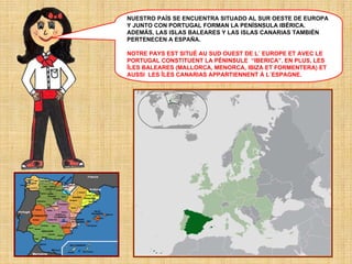NUESTRO PAÍS SE ENCUENTRA SITUADO AL SUR OESTE DE EUROPA
Y JUNTO CON PORTUGAL FORMAN LA PENÍSNSULA IBÉRICA.
ADEMÁS, LAS ISLAS BALEARES Y LAS ISLAS CANARIAS TAMBIÉN
PERTENECEN A ESPAÑA.
NOTRE PAYS EST SITUÉ AU SUD OUEST DE L´ EUROPE ET AVEC LE
PORTUGAL CONSTITUENT LA PÉNINSULE “IBERICA”. EN PLUS, LES
ÎLES BALEARES (MALLORCA, MENORCA, IBIZA ET FORMENTERA) ET
AUSSI LES ÎLES CANARIAS APPARTIENNENT À L´ESPAGNE.

 