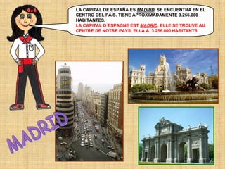 LA CAPITAL DE ESPAÑA ES MADRID. SE ENCUENTRA EN EL
CENTRO DEL PAÍS. TIENE APROXIMADAMENTE 3.256.000
HABITANTES.
LA CAPITAL D´ESPAGNE EST MADRID. ELLE SE TROUVE AU
CENTRE DE NOTRE PAYS. ELLA A 3.256.000 HABITANTS

 