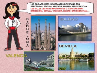 LAS CIUDADES MÁS IMPORTANTES DE ESPAÑA SON
BARCELONA, SEVILLA, VALENCIA, BILBAO, SAN SEBASTIÁN,…
LES VILLES LES PLUS IMPORTANTES D´ ESPAGNE SONT
BARCELONA, SEVILLA, VALENCIA, BILBAO, SAN SEBASTIÁN,…

 