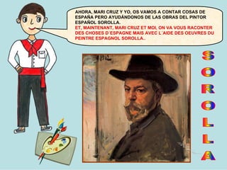 AHORA, MARI CRUZ Y YO, OS VAMOS A CONTAR COSAS DE
ESPAÑA PERO AYUDÁNDONOS DE LAS OBRAS DEL PINTOR
ESPAÑOL SOROLLA.
ET, MAINTENANT, MARI CRUZ ET MOI, ON VA VOUS RACONTER
DES CHOSES D´ESPAGNE MAIS AVEC L´AIDE DES OEUVRES DU
PEINTRE ESPAGNOL SOROLLA..

 