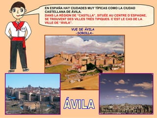 EN ESPAÑA HAY CIUDADES MUY TÍPICAS COMO LA CIUDAD
CASTELLANA DE ÁVILA.
DANS LA RÉGION DE “CASTILLA”, SITUÉE AU CENTRE D´ESPAGNE,
SE TROUVENT DES VILLES TRÈS TIPIQUES. C´EST LE CAS DE LA
VILLE DE “ÁVILA”.
VUE DE ÁVILA
-SOROLLA-

 