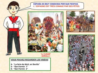 ESPAÑA ES MUY CONOCIDA POR SUS FIESTAS.
L´ ESPAGNE EST TRÈS CONNUE PAR SES FÊTES.

“LA DANSE”
-SOROLLA-

VOUS POUVEZ REGARDER LES VIDÉOS:
4- “La feria de Abril, en Sevilla”
5- “San Fermín 1”
6- “San Fermín 2”

 