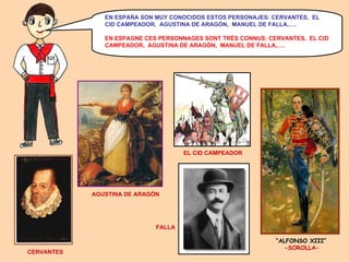 EN ESPAÑA SON MUY CONOCIDOS ESTOS PERSONAJES: CERVANTES, EL
CID CAMPEADOR, AGUSTINA DE ARAGÓN, MANUEL DE FALLA,….
EN ESPAGNE CES PERSONNAGES SONT TRÈS CONNUS: CERVANTES, EL CID
CAMPEADOR, AGUSTINA DE ARAGÓN, MANUEL DE FALLA,….

EL CID CAMPEADOR

AGUSTINA DE ARAGÓN

FALLA

CERVANTES

“ALFONSO XIII”
-SOROLLA-

 