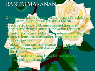 Peristiwa makan dimakan antar organisme dalam
ekosistem membentuk struktur trofik
Setiap struktur trofik merupakan kumpulan
organisme dengan sumber makanan tertentu.
Contoh struktur trofik yaitu produsen, konsumen
primer, konsumen sekunder, konsumen tersier
dan seterusnya.
Ada 2 macam rantai makanan yaitu rantai
makanan perumput dan rantai makanan
detritus.
Rantai makanan yang komplek membentuk
jaring-jaring makanan.
 