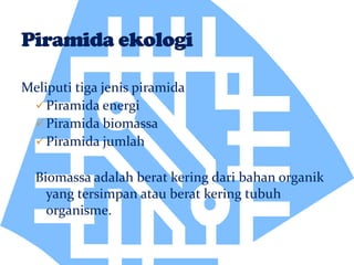 Meliputi tiga jenis piramida
Piramida energi
Piramida biomassa
Piramida jumlah
Biomassa adalah berat kering dari bahan organik
yang tersimpan atau berat kering tubuh
organisme.
 