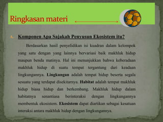 A. Komponen Apa Sajakah Penyusun Ekosistem itu?
Berdasarkan hasil penyelidikan isi kuadran dalam kelompok
yang satu dengan yang lainnya bervariasi baik makhluk hidup
maupun benda matinya. Hal ini menunjukkan bahwa keberadaan
makhluk hidup di suatu tempat tergantung dari keadaan
lingkungannya. Lingkungan adalah tempat hidup beserta segala
sesuatu yang terdapat disekitarnya. Habitat adalah tempat makhluk
hidup biasa hidup dan berkembang. Makhluk hidup dalam
habitatnya senantiasa berinteraksi dengan lingkungannya
membentuk ekosistem. Ekosistem dapat diartikan sebagai kesatuan
interaksi antara makhluk hidup dengan lingkungannya.
 