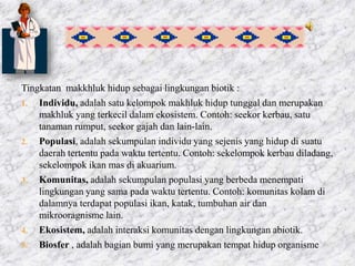 Tingkatan makkhluk hidup sebagai lingkungan biotik :
1. Individu, adalah satu kelompok makhluk hidup tunggal dan merupakan
makhluk yang terkecil dalam ekosistem. Contoh: seekor kerbau, satu
tanaman rumput, seekor gajah dan lain-lain.
2. Populasi, adalah sekumpulan individu yang sejenis yang hidup di suatu
daerah tertentu pada waktu tertentu. Contoh: sekelompok kerbau diladang,
sekelompok ikan mas di akuarium.
3. Komunitas, adalah sekumpulan populasi yang berbeda menempati
lingkungan yang sama pada waktu tertentu. Contoh: komunitas kolam di
dalamnya terdapat populasi ikan, katak, tumbuhan air dan
mikrooragnisme lain.
4. Ekosistem, adalah interaksi komunitas dengan lingkungan abiotik.
5. Biosfer , adalah bagian bumi yang merupakan tempat hidup organisme
 