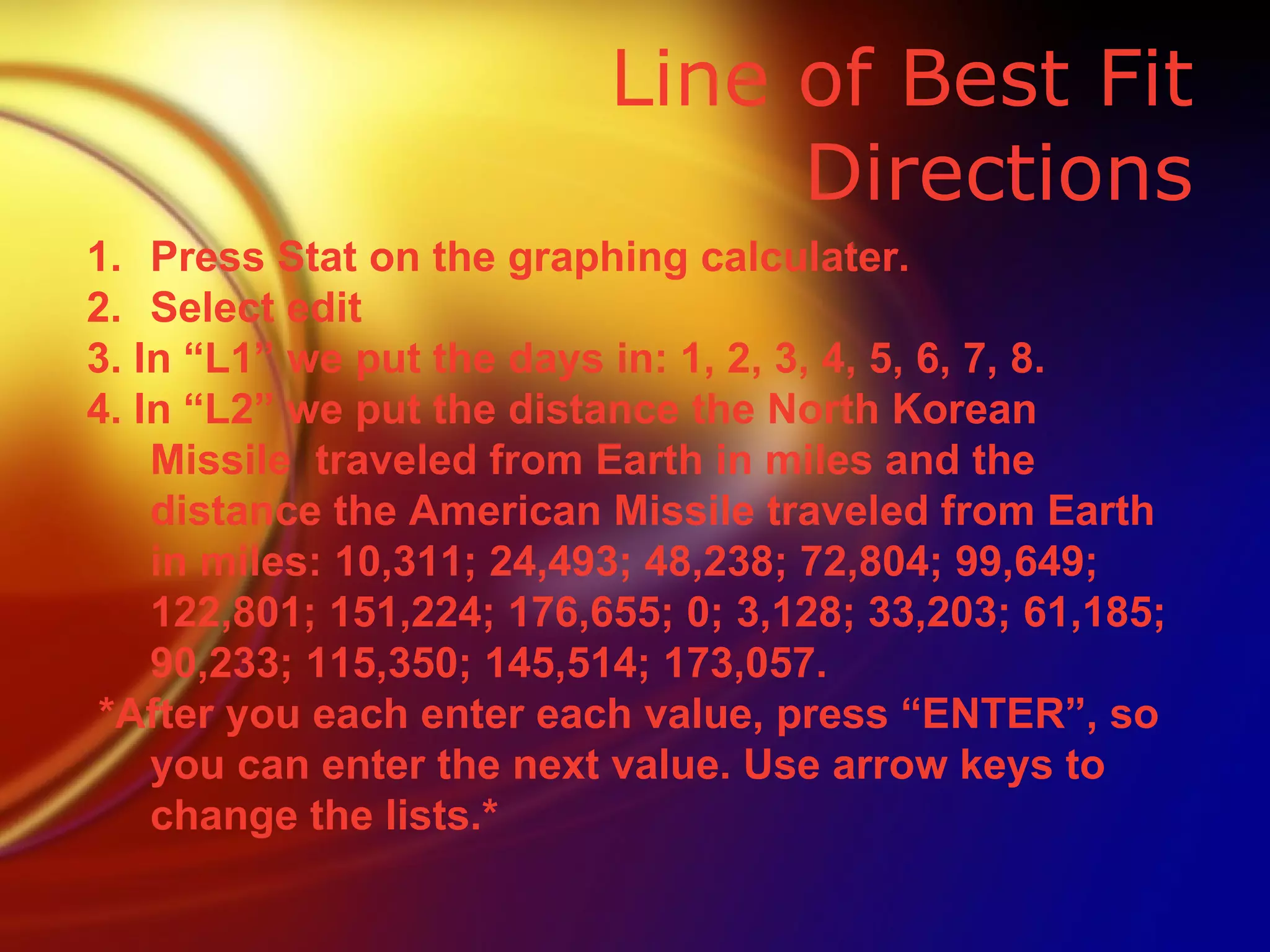 Line of Best Fit Directions Press Stat on the graphing calculater. Select edit 3. In “L1” we put the days in: 1, 2, 3, 4, 5, 6, 7, 8. 4. In “L2” we put the distance the North Korean Missile  traveled from Earth in miles and the distance the American Missile traveled from Earth in miles: 10,311; 24,493; 48,238; 72,804; 99,649; 122,801; 151,224; 176,655; 0; 3,128; 33,203; 61,185; 90,233; 115,350; 145,514; 173,057. *After you each enter each value, press “ENTER”, so you can enter the next value. Use arrow keys to change the lists.* 