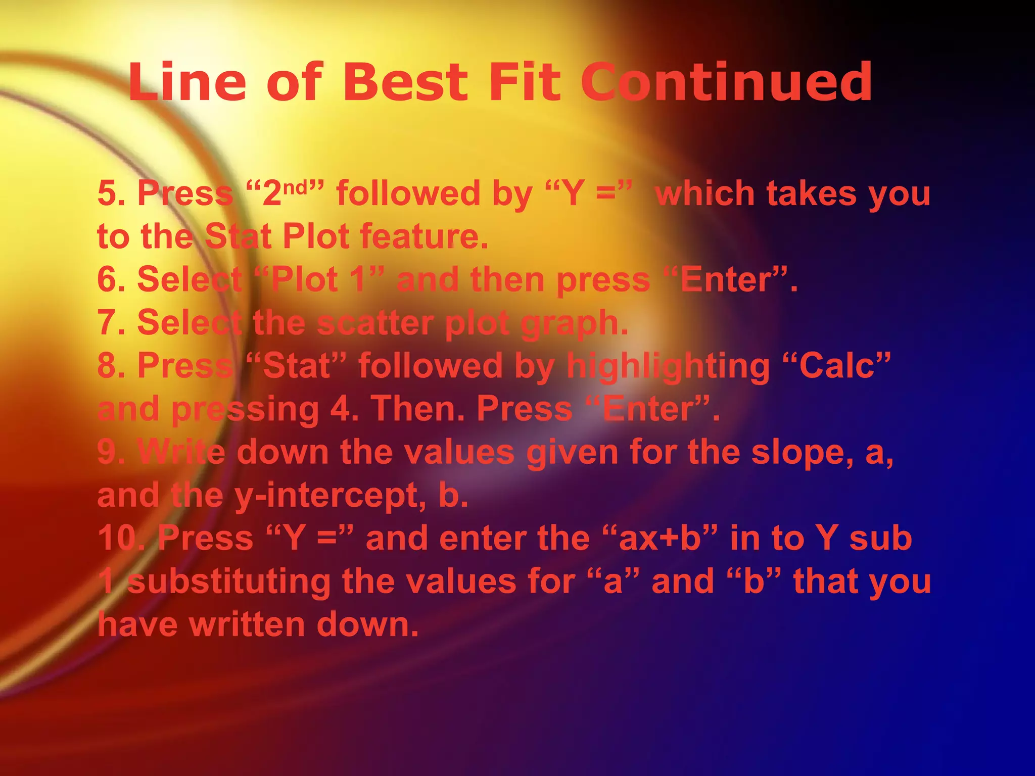 Line of Best Fit Continued 5. Press “2 nd ” followed by “Y =”  which takes you to the Stat Plot feature. 6. Select “Plot 1” and then press “Enter”. 7. Select the scatter plot graph. 8. Press “Stat” followed by highlighting “Calc” and pressing 4. Then. Press “Enter”. 9. Write down the values given for the slope, a, and the y-intercept, b.  10. Press “Y =” and enter the “ax+b” in to Y sub 1 substituting the values for “a” and “b” that you have written down. 