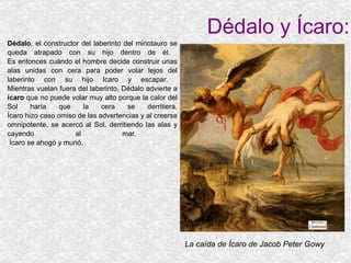 Dédalo y Ícaro: Dédalo , el constructor del laberinto del minotauro se queda atrapado con su hijo dentro de él.  Es entonces cuándo el hombre decide construir unas alas unidas con cera para poder volar lejos del laberinto con su hijo Icaro y escapar.  Mientras vuelan fuera del laberinto, Dédalo advierte a  ícaro  que no puede volar muy alto porque la calor del Sol haría que la cera se derritiera. Ícaro hizo caso omiso de las advertencias y al creerse omnipotente, se acercó al Sol, derritiendo las alas y cayendo al mar.   Ícaro se ahogó y murió. La caída de Ícaro de Jacob Peter Gowy 