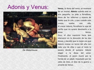 Adonis y Venus: Venus , la diosa del amor, se enamora de un mortal,  Adonis  cuándo este es aún pequeño. Le pide a Perséfone, diosa de los infiernos y esposa de Hades que lo críe, y que cuándo este crezca, vuelva con ella. Al crecer Adonis, Perséfone le coje tal cariño que no quiere devolverlo a la diosa Venus. Zeus, el dios supremo tiene que intervenir en la discusión de las dos diosas, y decidió que lo mejor era que Adonis viviese un tercio del año con cada una de ellas y que el resto lo pasara donde él quisiera. Adonis elegió a la diosa del amor. Finalmente, el joven murió por la herida de un jabalí, impulsado por los celos de Ares, el dios de la guerra y amante de Venus. De Waterhouse 