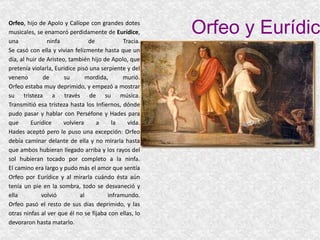 Orfeo y Eurídice Orfeo , hijo de Apolo y Calíope con grandes dotes musicales, se enamoró perdidamente de  Eurídice , una ninfa de Tracia. Se casó con ella y vivian felizmente hasta que un día, al huir de Aristeo, también hijo de Apolo, que pretenía violarla, Euridice pisó una serpiente y del veneno de su mordida, murió. Orfeo estaba muy deprimido, y empezó a mostrar su tristeza a través de su música. Transmitió esa tristeza hasta los Infiernos, dónde pudo pasar y hablar con Perséfone y Hades para que Eurídice volviera a la vida. Hades aceptó pero le puso una excepción: Orfeo debía caminar delante de ella y no mirarla hasta que ambos hubieran llegado arriba y los rayos del sol hubieran tocado por completo a la ninfa. El camino era largo y pudo más el amor que sentía Orfeo por Eurídice y al mirarla cuándo ésta aún tenía un pie en la sombra, todo se desvaneció y ella volvió al inframundo. Orfeo pasó el resto de sus días deprimido, y las otras ninfas al ver que él no se fijaba con ellas, lo devoraron hasta matarlo. 