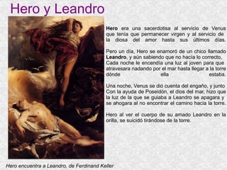 Hero y Leandro Hero  era una sacerdotisa al servicio de Venus que tenía que permanecer virgen y al servicio de  la diosa del amor hasta sus últimos días. Pero un día, Hero se enamoró de un chico llamado Leandro , y aún sabiendo que no hacía lo correcto,  Cada noche le encendía una luz al joven para que  atravesara nadando por el mar hasta llegar a la torre dónde ella estaba. Una noche, Venus se dió cuenta del engaño, y junto Con la ayuda de Poseidón, el dios del mar, hizo que la luz de la que se guiaba a Leandro se apagara y  se ahogara al no encontrar el camino hacia la torre. Hero al ver el cuerpo de su amado Leandro en la orilla, se suicidó tirándose de la torre. Hero encuentra a Leandro, de Ferdinand Keller 