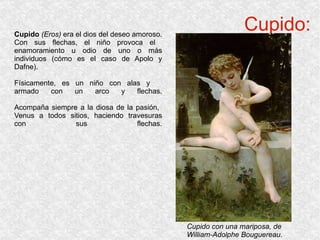 Cupido: Cupido  (Eros)  era el dios del deseo amoroso. Con sus flechas, el niño provoca el  enamoramiento u odio de uno o más individuos (cómo es el caso de Apolo y Dafne). Físicamente, es un niño con alas y  armado con un arco y flechas. Acompaña siempre a la diosa de la pasión,  Venus a todos sitios, haciendo travesuras con sus flechas. Cupido con una mariposa, de William-Adolphe Bouguereau. 
