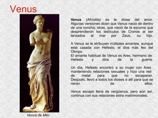 Venus Venus  (Afrodita)  es la diosa del amor. Algunas versiones dicen que Venus nació de dentro de una concha; otras, que nació de la escuma que desprendieron los testículos de Cronos al ser lanzados al mar por Zeus, su hijo. A Venus se le atribuyen múltiples amantes, aunque está casada con Hefesto, el dios más feo del Olimpo. El amante habitual de Venus es Ares, hermano de  Hefesto y dios de la guerra. Un día, Hefesto encontró a su mujer con Ares  manteniendo relaciones sexuales y hizo una red  de metal para que no escaparan. Después, llevó a todos los dioses a allí para que se rieran de ellos. Venus escapó llena de vergüenza, pero aún así, continua con sus relaciones extra matrimoniales. Venus de Milo 