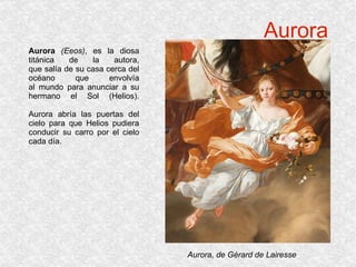 Aurora Aurora   (Eeos) , es la diosa titánica de la autora, que salía de su casa cerca del océano que envolvía al mundo para anunciar a su hermano el Sol (Helios). Aurora abría las puertas del cielo para que Helios pudiera conducir su carro por el cielo cada día. Aurora, de Gérard de Lairesse 