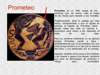 Prometeo Prometeo  es un Titán amigo de los  hombres que, de hecho, roba el fuego de los dioses para darselo a los mortales. Posteriormente, Zeus lo castigó por este hecho, condenandole a que un águila se comiera el hígado de Prometeo cierto  tiempo hasta que este se volviera a  reconstruir para volver a ser deborado el resto de sus días. Pero su condena finalmente no se ejecutó porque Prometeo ayudó a Zeus  advirtiéndole de que no se acostara con una ninfa porque tendría a un hijo que lo sacaría del trono, y fue perdonado por el consejo. Además, también dió la carne a los hombres y los huesos y grasa a los dioses, haciendo que esos se alimentasen de embrosía y néctar para immortales. 