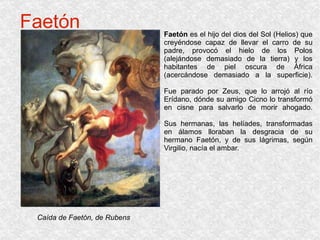 Faetón Faetón  es el hijo del dios del Sol (Helios) que creyéndose capaz de llevar el carro de su padre, provocó el hielo de los Polos (alejándose demasiado de la tierra) y los habitantes de piel oscura de África (acercándose demasiado a la superficie). Fue parado por Zeus, que lo arrojó al río Erídano, dónde su amigo Cicno lo transformó en cisne para salvarlo de morir ahogado. Sus hermanas, las helíades, transformadas en álamos lloraban la desgracia de su hermano Faetón, y de sus lágrimas, según Virgilio, nacía el ambar. Caída de Faetón, de Rubens 