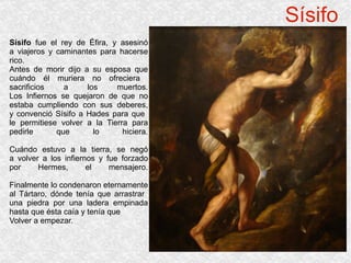 Sísifo Sísifo  fue el rey de Éfira, y asesinó a viajeros y caminantes para hacerse rico. Antes de morir dijo a su esposa que cuándo él muriera no ofreciera  sacrificios a los muertos. Los Infiernos se quejaron de que no estaba cumpliendo con sus deberes, y convenció Sísifo a Hades para que  le permitiese volver a la Tierra para pedirle que lo hiciera. Cuándo estuvo a la tierra, se negó a volver a los infiernos y fue forzado por Hermes, el mensajero. Finalmente lo condenaron eternamente al Tártaro, dónde tenía que arrastrar  una piedra por una ladera empinada hasta que ésta caía y tenía que  Volver a empezar. 