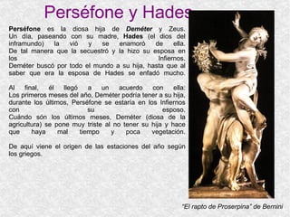 Perséfone y Hades “ El rapto de Proserpina” de Bernini Perséfone  es la diosa hija de  Deméter  y Zeus. Un día, paseando con su madre,  Hades  (el dios del inframundo) la vió y se enamoró de ella. De tal manera que la secuestró y la hizo su esposa en los Infiernos. Deméter buscó por todo el mundo a su hija, hasta que al saber que era la esposa de Hades se enfadó mucho. Al final, él llegó a un acuerdo con ella: Los primeros meses del año, Deméter podría tener a su hija, durante los últimos, Perséfone se estaría en los Infiernos con su esposo. Cuándo són los últimos meses, Deméter (diosa de la agricultura) se pone muy triste al no tener su hija y hace que haya mal tiempo y poca vegetación. De aquí viene el origen de las estaciones del año según los griegos. 