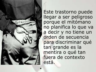 • Este trastorno puede
  llegar a ser peligroso
  porque el mitómano
  no planifica lo que va
  a decir y no tiene un
  orden de secuencia
  para discriminar qué
  tan grande es la
  mentira o qué tan
  fuera de contexto
  está.
•
 