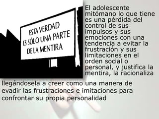El adolescente
                           mitómano lo que tiene
                           es una pérdida del
                           control de sus
                           impulsos y sus
                           emociones con una
                           tendencia a evitar la
                           frustración y sus
                           limitaciones en el
                           orden social o
                           personal, y justifica la
                           mentira, la racionaliza
llegándosela a creer como una manera de
evadir las frustraciones e imitaciones para
confrontar su propia personalidad
 