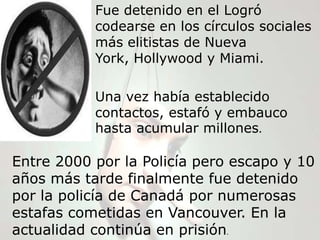 Fue detenido en el Logró
           codearse en los círculos sociales
           más elitistas de Nueva
           York, Hollywood y Miami.

           Una vez había establecido
           contactos, estafó y embauco
           hasta acumular millones.

Entre 2000 por la Policía pero escapo y 10
años más tarde finalmente fue detenido
por la policía de Canadá por numerosas
estafas cometidas en Vancouver. En la
actualidad continúa en prisión.
 