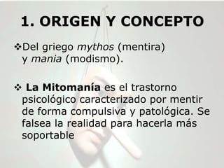 1. ORIGEN Y CONCEPTO
Del griego mythos (mentira)
 y mania (modismo).

 La Mitomanía es el trastorno
 psicológico caracterizado por mentir
 de forma compulsiva y patológica. Se
 falsea la realidad para hacerla más
 soportable
 