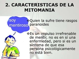 2. CARACTERISTICAS DE LA
       MITOMANIA

       Quien la sufre tiene rasgos
        paranoides

       Es un impulso irrefrenable
        de mentir, no es en sí una
        enfermedad, pero si es un
        síntoma de que esa
        persona psicológicamente
        no está bien.
 