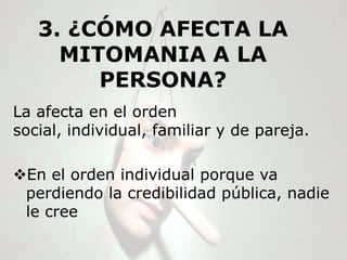 3. ¿CÓMO AFECTA LA
     MITOMANIA A LA
        PERSONA?
La afecta en el orden
social, individual, familiar y de pareja.

En el orden individual porque va
 perdiendo la credibilidad pública, nadie
 le cree
 