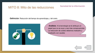 ·Definición: Reducción del tiempo de aprendizaje y del costo.
MITO 8: Mito de las reducciones
·Análisis: A la tecnología se le atribuye un
papel que no es suyo y eso trae consecuencias.
La reducción de costes debemos matizarlo y
analizarlo con cautela
 