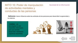 ·Definición: tienen influencia sobre las actitudes de las personas para desarrollar la agresividad y
la violencia
MITO 10: Poder de manipulación
de actividades mentales y
conductas de las personas
·Análisis: Las
tecnologías no sólo
transmiten información,
sino que también
desarrollan habilidades
cognitivas específicas.
 